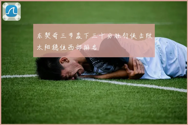 东契奇三节轰下三十分独行侠击败太阳稳住西部排名