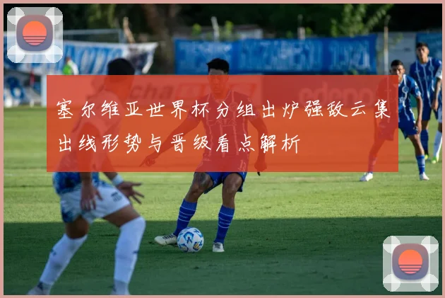 塞尔维亚世界杯分组出炉强敌云集出线形势与晋级看点解析