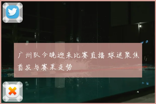广州队今晚迎来比赛直播 球迷聚焦首发与赛果走势
