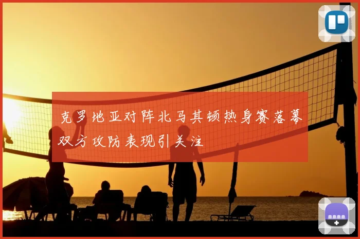 克罗地亚对阵北马其顿热身赛落幕双方攻防表现引关注