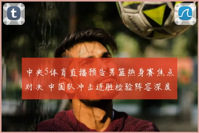 中央5体育直播预告男篮热身赛焦点对决 中国队冲击连胜检验阵容深度