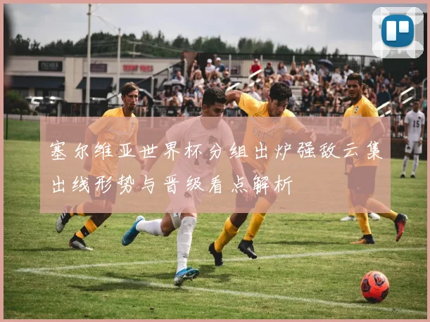 塞尔维亚世界杯分组出炉强敌云集出线形势与晋级看点解析