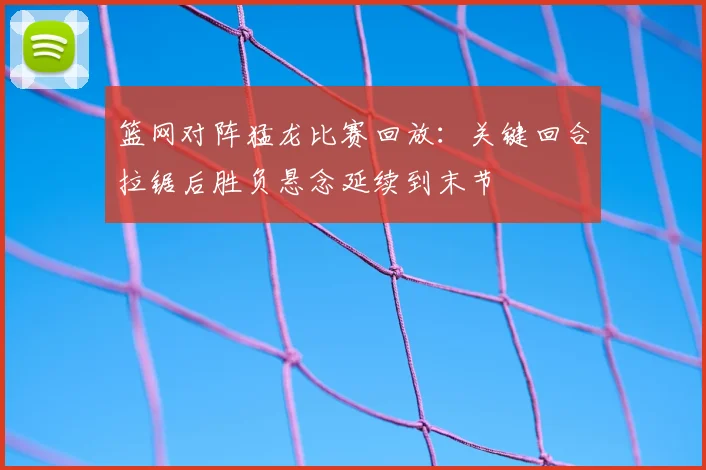 篮网对阵猛龙比赛回放:关键回合拉锯后胜负悬念延续到末节