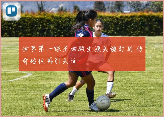 世界第一球王回顾生涯关键时刻 传奇地位再引关注