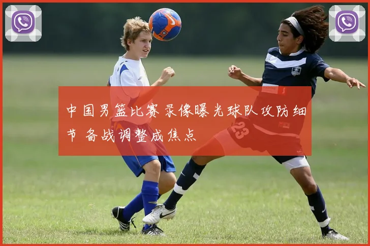 中国男篮比赛录像曝光球队攻防细节 备战调整成焦点
