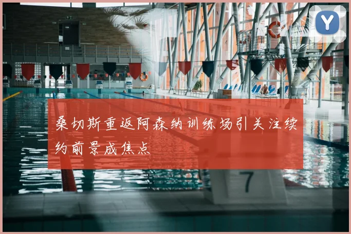 桑切斯重返阿森纳训练场引关注续约前景成焦点