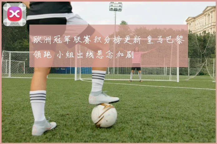 欧洲冠军联赛积分榜更新 皇马巴黎领跑 小组出线悬念加剧