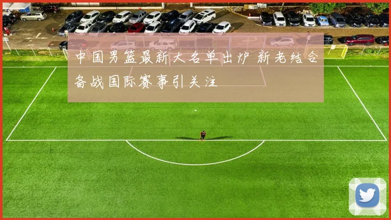 中国男篮最新大名单出炉 新老结合备战国际赛事引关注