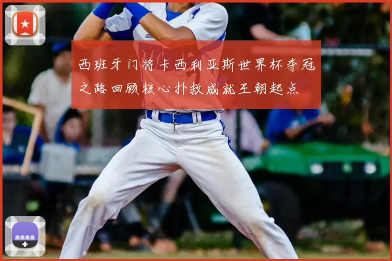 西班牙门将卡西利亚斯世界杯夺冠之路回顾核心扑救成就王朝起点
