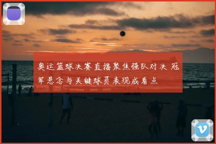 奥运篮球决赛直播聚焦强队对决 冠军悬念与关键球员表现成看点