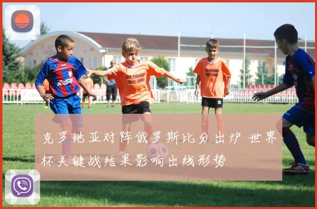 克罗地亚对阵俄罗斯比分出炉 世界杯关键战结果影响出线形势
