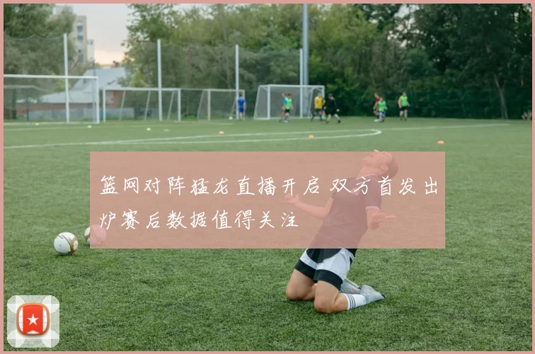 篮网对阵猛龙直播开启 双方首发出炉赛后数据值得关注