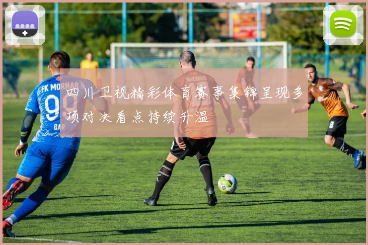 四川卫视精彩体育赛事集锦呈现多项对决看点持续升温