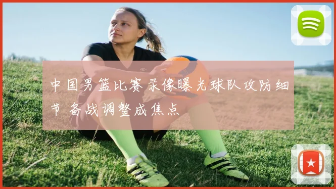 中国男篮比赛录像曝光球队攻防细节 备战调整成焦点