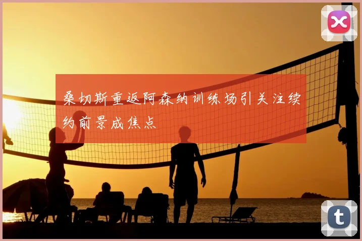 桑切斯重返阿森纳训练场引关注续约前景成焦点