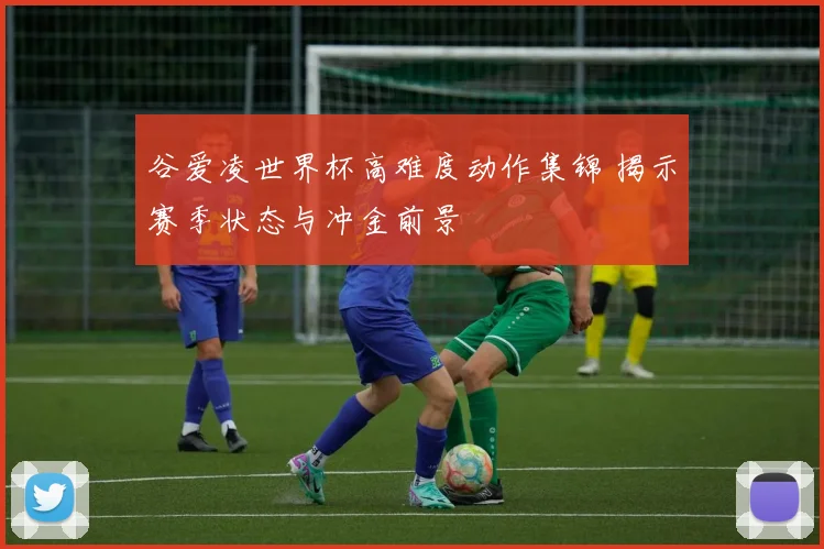 谷爱凌世界杯高难度动作集锦 揭示赛季状态与冲金前景