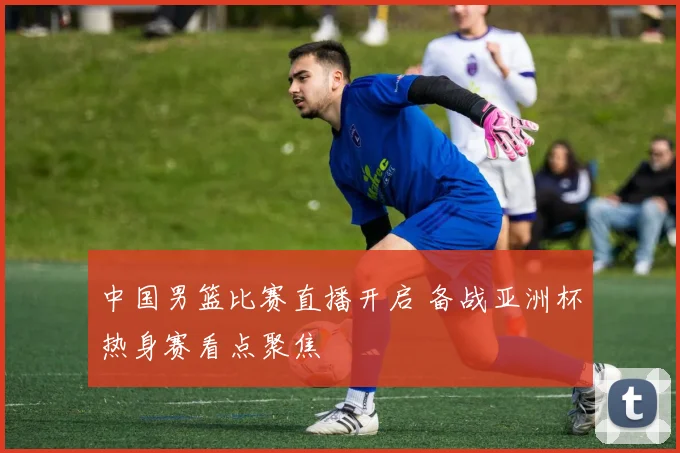 中国男篮比赛直播开启 备战亚洲杯热身赛看点聚焦