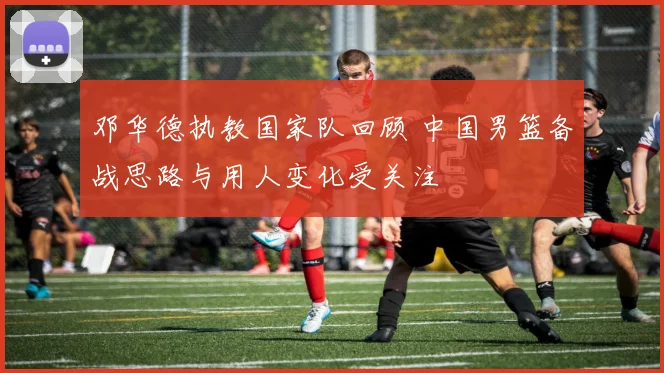 邓华德执教国家队回顾 中国男篮备战思路与用人变化受关注