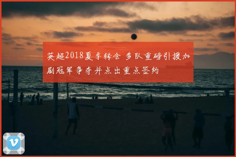 英超2018夏季转会 多队重磅引援加剧冠军争夺并点出重点签约