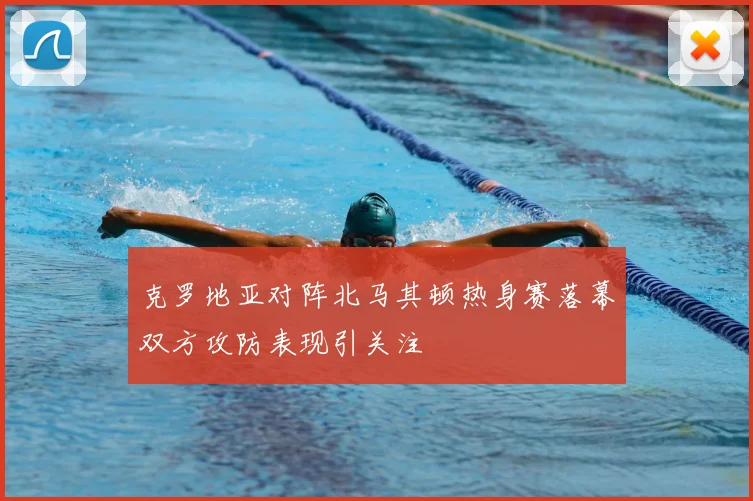 克罗地亚对阵北马其顿热身赛落幕双方攻防表现引关注