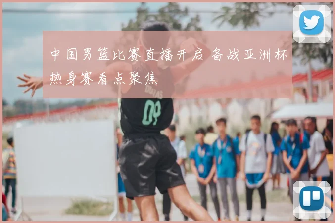 中国男篮比赛直播开启 备战亚洲杯热身赛看点聚焦