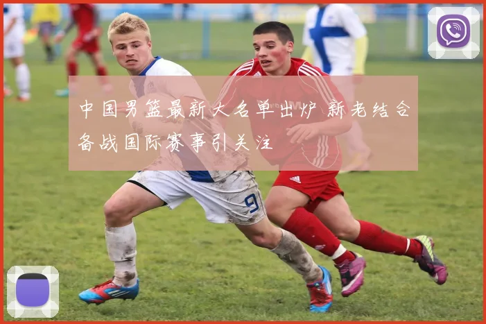 中国男篮最新大名单出炉 新老结合备战国际赛事引关注