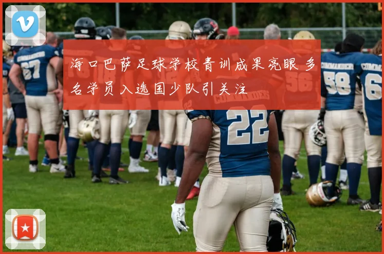 海口巴萨足球学校青训成果亮眼 多名学员入选国少队引关注